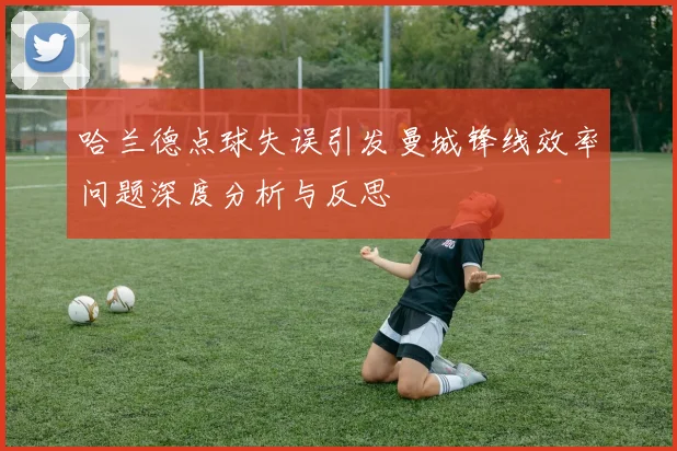 哈兰德点球失误引发曼城锋线效率问题深度分析与反思