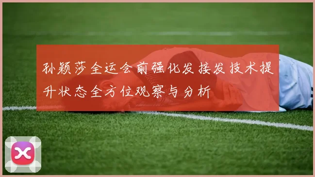 孙颖莎全运会前强化发接发技术提升状态全方位观察与分析