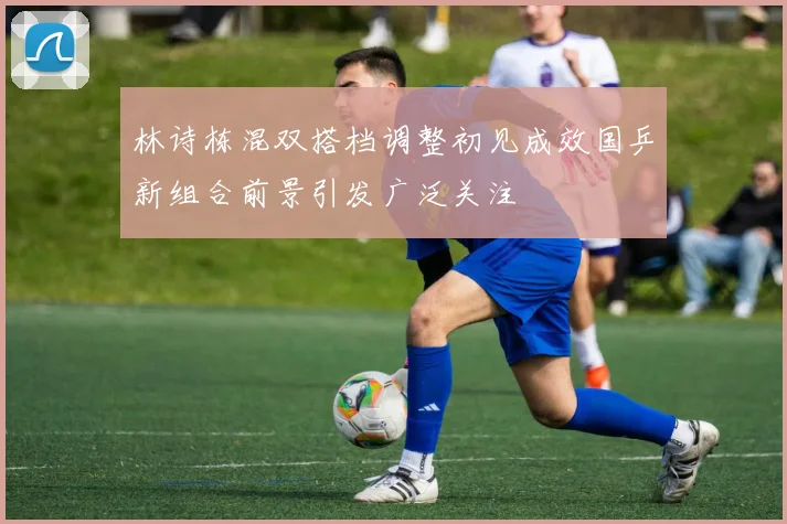 林诗栋混双搭档调整初见成效国乒新组合前景引发广泛关注