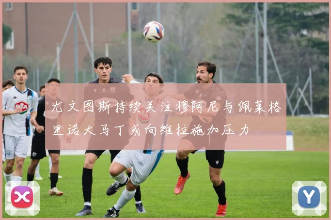 尤文图斯持续关注穆阿尼与佩莱格里诺大马丁或向维拉施加压力