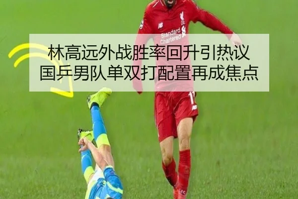 林高远外战胜率回升引热议 国乒男队单双打配置再成焦点